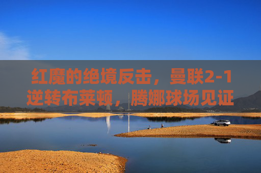红魔的绝境反击，曼联2-1逆转布莱顿，腾娜球场见证韧性与救赎，红魔绝境反击2-1逆转布莱顿，腾娜球场见证韧性与救赎