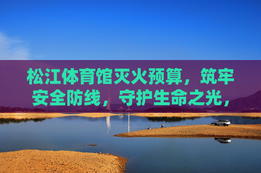 松江体育馆灭火预算,筑牢安全防线,守护生命之光,松江体育馆灭火预算,筑牢安全防线,守护生命之光 松江体育馆灭火预算,筑牢安全防线,守护生命之光,松江体育馆灭火预算,筑牢安全防线,守护生命之光