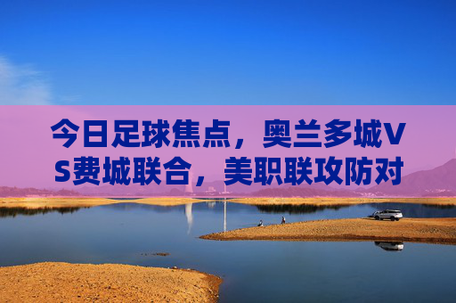 今日足球焦点,奥兰多城VS费城联合,美职联攻防对决谁主沉浮?奥兰多城VS费城联合,美职联攻防对决谁主沉浮 今日足球焦点,奥兰多城VS费城联合,美职联攻防对决谁主沉浮?奥兰多城VS费城联合,美职联攻防对决谁主沉浮