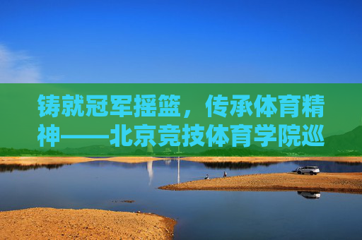 铸就冠军摇篮,传承体育精神——北京竞技体育学院巡礼,铸就冠军摇篮,传承体育精神——北京竞技体育学院巡礼 铸就冠军摇篮,传承体育精神——北京竞技体育学院巡礼,铸就冠军摇篮,传承体育精神——北京竞技体育学院巡礼