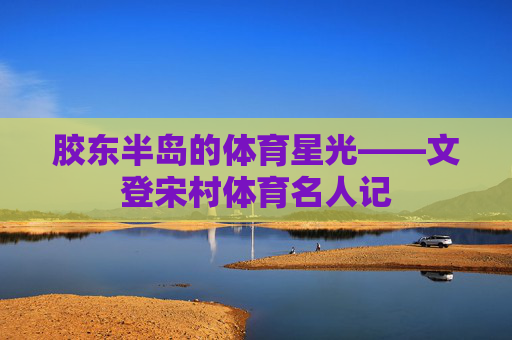 胶东半岛的体育星光——文登宋村体育名人记 胶东半岛的体育星光——文登宋村体育名人记