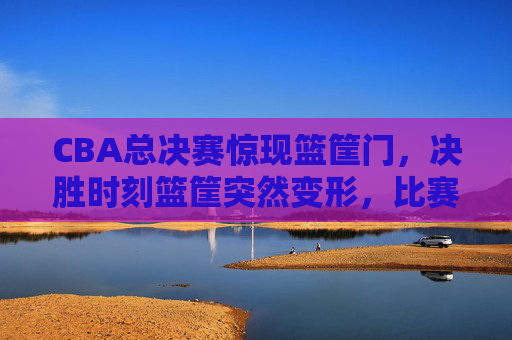CBA总决赛惊现篮筐门,决胜时刻篮筐突然变形,比赛一度中断引争议,CBA总决赛惊现篮筐门,决胜时刻篮筐变形比赛中断引争议 CBA总决赛惊现篮筐门,决胜时刻篮筐突然变形,比赛一度中断引争议,CBA总决赛惊现篮筐门,决胜时刻篮筐变形比赛中断引争议