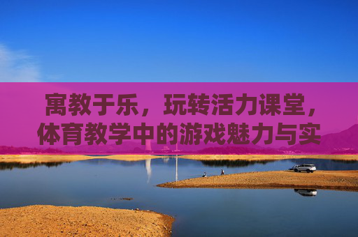 寓教于乐，玩转活力课堂，体育教学中的游戏魅力与实践，玩转体育游戏，活力课堂寓教于乐的魅力实践