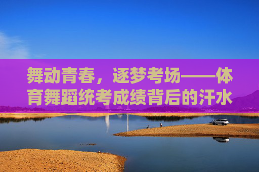 舞动青春，逐梦考场——体育舞蹈统考成绩背后的汗水与荣光，青春舞步逐梦考场，汗水浇灌统考荣光