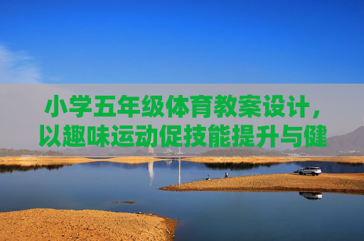 小学五年级体育教案设计,以趣味运动促技能提升与健康成长,小学五年级体育教案设计,趣味运动促技能提升与健康成长 小学五年级体育教案设计,以趣味运动促技能提升与健康成长,小学五年级体育教案设计,趣味运动促技能提升与健康成长