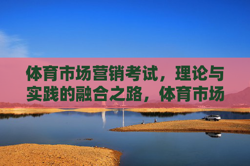 体育市场营销考试,理论与实践的融合之路,体育市场营销考试,理论与实践的融合之路 体育市场营销考试,理论与实践的融合之路,体育市场营销考试,理论与实践的融合之路