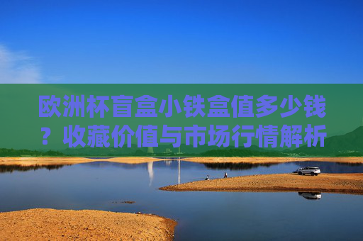 欧洲杯盲盒小铁盒值多少钱?收藏价值与市场行情解析,欧洲杯盲盒小铁盒收藏价值与市场行情解析 欧洲杯盲盒小铁盒值多少钱?收藏价值与市场行情解析,欧洲杯盲盒小铁盒收藏价值与市场行情解析