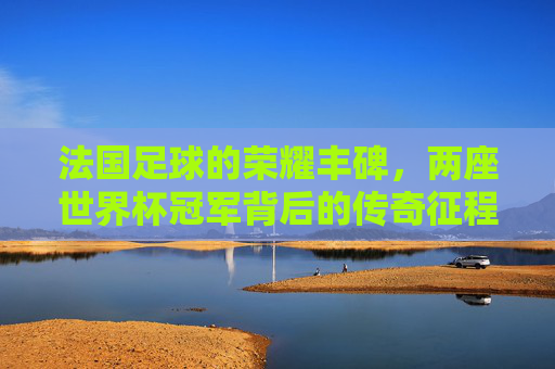 法国足球的荣耀丰碑，两座世界杯冠军背后的传奇征程，法国足球两座世界杯冠军的荣耀征程