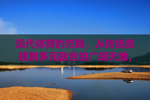 现代体育的范畴,从传统竞技到多元融合的广阔天地,现代体育,从传统竞技到多元融合的广阔天地 现代体育的范畴,从传统竞技到多元融合的广阔天地,现代体育,从传统竞技到多元融合的广阔天地