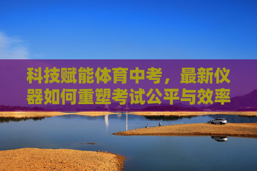 科技赋能体育中考,最新仪器如何重塑考试公平与效率?科技仪器赋能体育中考 重塑考试公平与效率 科技赋能体育中考,最新仪器如何重塑考试公平与效率?科技仪器赋能体育中考 重塑考试公平与效率