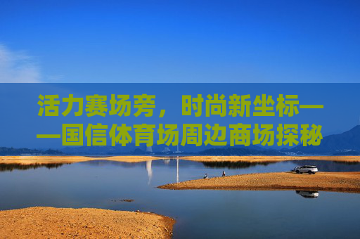 活力赛场旁,时尚新坐标——国信体育场周边商场探秘,活力赛场旁,时尚新坐标——国信体育场周边商场探秘 活力赛场旁,时尚新坐标——国信体育场周边商场探秘,活力赛场旁,时尚新坐标——国信体育场周边商场探秘