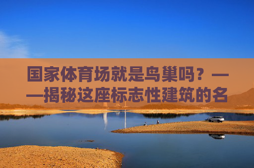 国家体育场就是鸟巢吗?——揭秘这座标志性建筑的名称由来与独特魅力,国家体育场,鸟巢名称由来与独特魅力揭秘 国家体育场就是鸟巢吗?——揭秘这座标志性建筑的名称由来与独特魅力,国家体育场,鸟巢名称由来与独特魅力揭秘