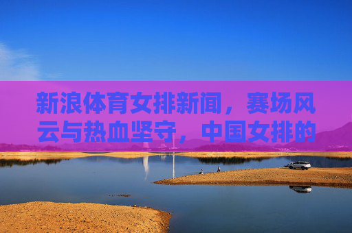 新浪体育女排新闻,赛场风云与热血坚守,中国女排的每一次拼搏都值得被看见,中国女排赛场风云,热血坚守,拼搏闪耀 新浪体育女排新闻,赛场风云与热血坚守,中国女排的每一次拼搏都值得被看见,中国女排赛场风云,热血坚守,拼搏闪耀