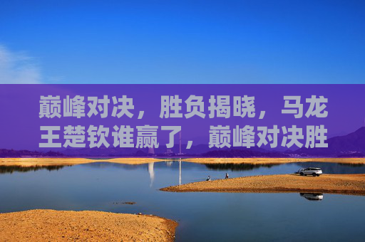 巅峰对决,胜负揭晓,马龙王楚钦谁赢了,巅峰对决胜负揭晓,马龙王楚钦谁赢了? 巅峰对决,胜负揭晓,马龙王楚钦谁赢了,巅峰对决胜负揭晓,马龙王楚钦谁赢了?