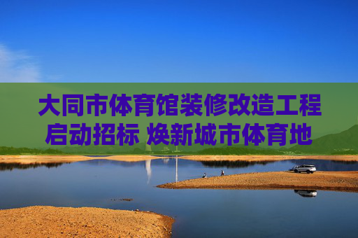 大同市体育馆装修改造工程启动招标 焕新城市体育地标赋能全民健身,大同市体育馆装修改造工程启动招标 焕新地标赋能全民健身 大同市体育馆装修改造工程启动招标 焕新城市体育地标赋能全民健身,大同市体育馆装修改造工程启动招标 焕新地标赋能全民健身