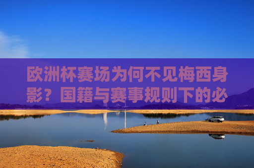 欧洲杯赛场为何不见梅西身影?国籍与赛事规则下的必然缺席,欧洲杯梅西缺席,国籍与赛事规则下的必然 欧洲杯赛场为何不见梅西身影?国籍与赛事规则下的必然缺席,欧洲杯梅西缺席,国籍与赛事规则下的必然