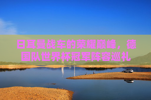 日耳曼战车的荣耀巅峰,德国队世界杯冠军阵容巡礼 日耳曼战车的荣耀巅峰,德国队世界杯冠军阵容巡礼