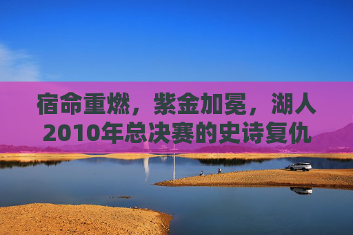 宿命重燃，紫金加冕，湖人2010年总决赛的史诗复仇之路，宿命重燃，紫金加冕，湖人2010史诗复仇路