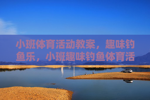 小班体育活动教案,趣味钓鱼乐,小班趣味钓鱼体育活动教案 小班体育活动教案,趣味钓鱼乐,小班趣味钓鱼体育活动教案