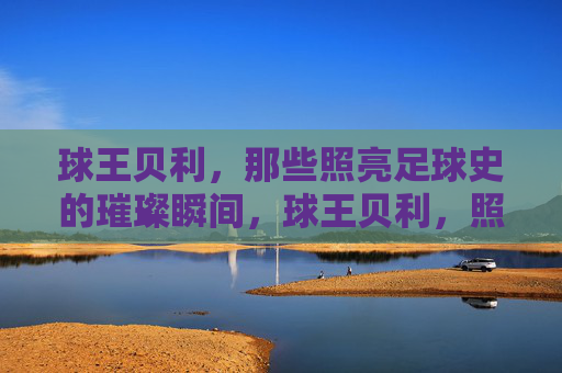 球王贝利，那些照亮足球史的璀璨瞬间，球王贝利，照亮足球史的永恒传奇瞬间