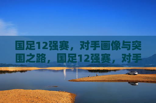 国足12强赛,对手画像与突围之路,国足12强赛,对手画像与突围之路 国足12强赛,对手画像与突围之路,国足12强赛,对手画像与突围之路