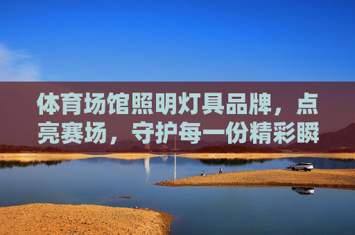 体育场馆照明灯具品牌,点亮赛场,守护每一份精彩瞬间 体育场馆照明灯具品牌,点亮赛场,守护每一份精彩瞬间
