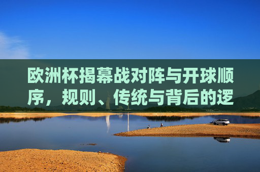 欧洲杯揭幕战对阵与开球顺序，规则、传统与背后的逻辑，欧洲杯揭幕战对阵与开球顺序，规则、传统及背后逻辑
