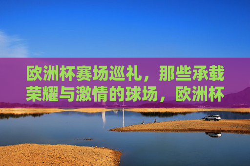 欧洲杯赛场巡礼,那些承载荣耀与激情的球场,欧洲杯荣耀激情球场巡礼 欧洲杯赛场巡礼,那些承载荣耀与激情的球场,欧洲杯荣耀激情球场巡礼