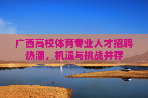 广西高校体育专业人才招聘热潮,机遇与挑战并存 广西高校体育专业人才招聘热潮,机遇与挑战并存