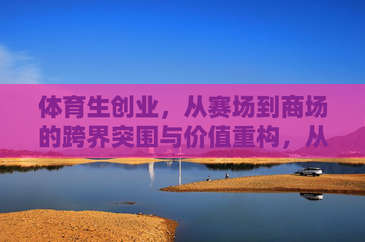 体育生创业,从赛场到商场的跨界突围与价值重构,从赛场到商场,体育生创业的跨界突围与价值重构 体育生创业,从赛场到商场的跨界突围与价值重构,从赛场到商场,体育生创业的跨界突围与价值重构