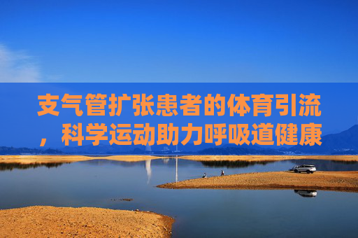 支气管扩张患者的体育引流，科学运动助力呼吸道健康，支气管扩张患者体育引流，科学运动促呼吸道健康