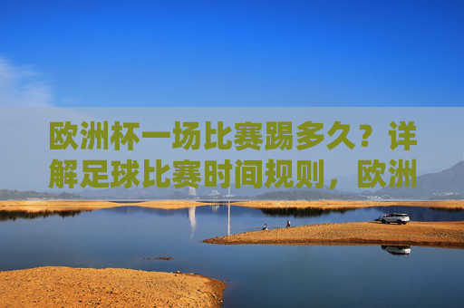 欧洲杯一场比赛踢多久？详解足球比赛时间规则，欧洲杯比赛时间规则详解