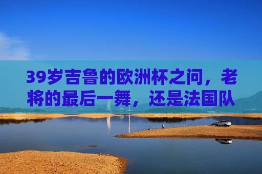 39岁吉鲁的欧洲杯之问，老将的最后一舞，还是法国队的定海神针？39岁吉鲁的欧洲杯之问，老将最后一舞，还是法国定海神针？