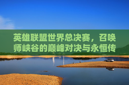 英雄联盟世界总决赛，召唤师峡谷的巅峰对决与永恒传奇，召唤师峡谷巅峰对决，英雄联盟世界总决赛的永恒传奇