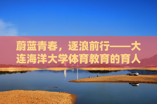 蔚蓝青春,逐浪前行——大连海洋大学体育教育的育人实践与特色发展 蔚蓝青春,逐浪前行——大连海洋大学体育教育的育人实践与特色发展