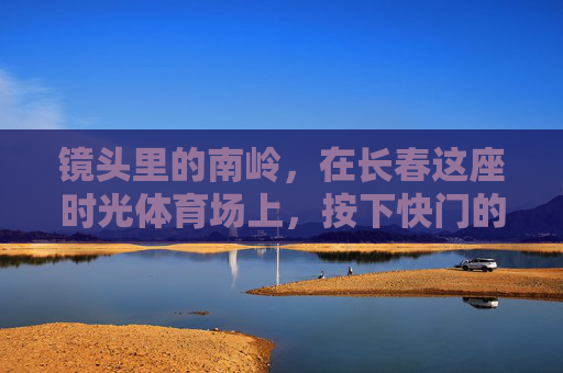 镜头里的南岭,在长春这座时光体育场上,按下快门的每一帧都是城市记忆,镜头里的南岭,长春时光体育场的城市记忆帧 镜头里的南岭,在长春这座时光体育场上,按下快门的每一帧都是城市记忆,镜头里的南岭,长春时光体育场的城市记忆帧