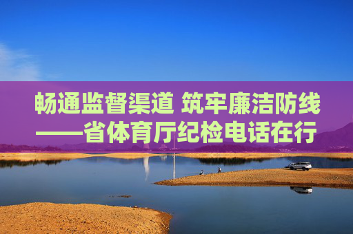 畅通监督渠道 筑牢廉洁防线——省体育厅纪检电话在行动，省体育厅纪检电话畅通监督渠道筑牢廉洁防线