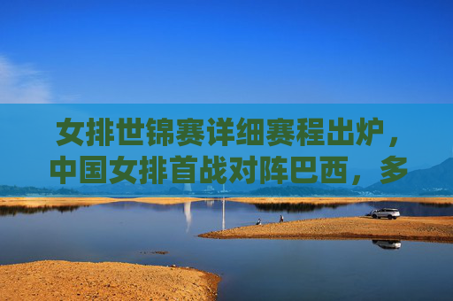 女排世锦赛详细赛程出炉，中国女排首战对阵巴西，多场焦点战役引爆全球期待，女排世锦赛赛程出炉，中国女排首战巴西，多场焦点战役引爆全球期待