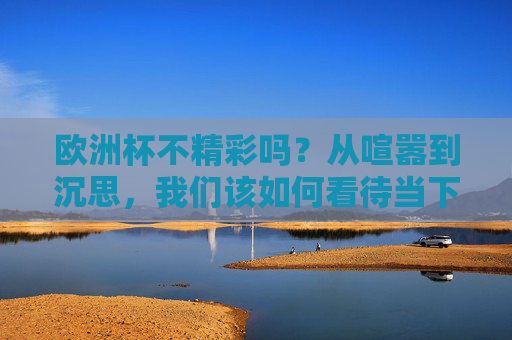 欧洲杯不精彩吗?从喧嚣到沉思,我们该如何看待当下的足球盛宴?欧洲杯,从喧嚣到沉思,我们该如何看待当下的足球盛宴? 欧洲杯不精彩吗?从喧嚣到沉思,我们该如何看待当下的足球盛宴?欧洲杯,从喧嚣到沉思,我们该如何看待当下的足球盛宴?