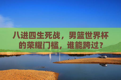 八进四生死战,男篮世界杯的荣耀门槛,谁能跨过? 八进四生死战,男篮世界杯的荣耀门槛,谁能跨过?
