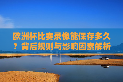 欧洲杯比赛录像能保存多久?背后规则与影响因素解析,欧洲杯比赛录像保存时长,规则与影响因素解析 欧洲杯比赛录像能保存多久?背后规则与影响因素解析,欧洲杯比赛录像保存时长,规则与影响因素解析