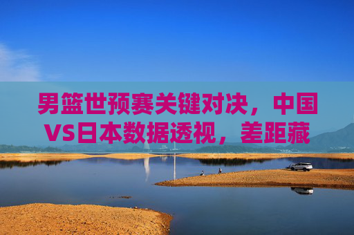 男篮世预赛关键对决,中国VS日本数据透视,差距藏在细节里 男篮世预赛关键对决,中国VS日本数据透视,差距藏在细节里