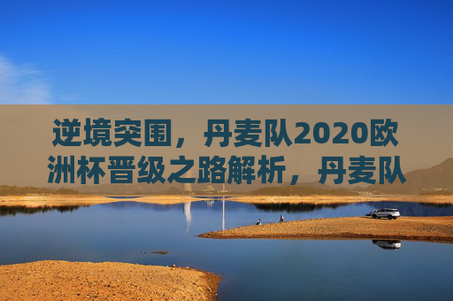 逆境突围，丹麦队2020欧洲杯晋级之路解析，丹麦队2020欧洲杯逆境突围晋级之路解析