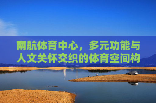 南航体育中心，多元功能与人文关怀交织的体育空间构成，南航体育中心，多元功能与人文关怀交织的体育空间构成