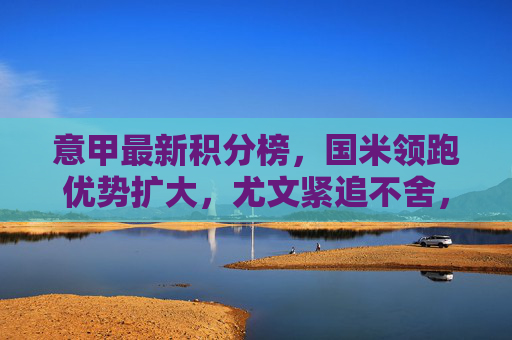 意甲最新积分榜，国米领跑优势扩大，尤文紧追不舍，争冠悬念持续升温，意甲积分榜，国米领跑优势扩大，尤文紧追争冠悬念升温