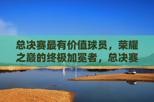 总决赛最有价值球员，荣耀之巅的终极加冕者，总决赛最有价值球员，荣耀之巅的终极加冕者