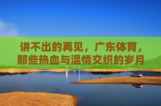 讲不出的再见,广东体育,那些热血与温情交织的岁月,广东体育,讲不出的再见,热血与温情交织的岁月 讲不出的再见,广东体育,那些热血与温情交织的岁月,广东体育,讲不出的再见,热血与温情交织的岁月