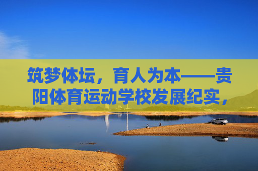 筑梦体坛,育人为本——贵阳体育运动学校发展纪实,体坛筑梦育人为本——贵阳体育运动学校纪实 筑梦体坛,育人为本——贵阳体育运动学校发展纪实,体坛筑梦育人为本——贵阳体育运动学校纪实