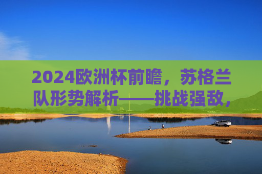 2024欧洲杯前瞻,苏格兰队形势解析——挑战强敌,剑指突围,2024欧洲杯前瞻,苏格兰队挑战强敌剑指突围 2024欧洲杯前瞻,苏格兰队形势解析——挑战强敌,剑指突围,2024欧洲杯前瞻,苏格兰队挑战强敌剑指突围