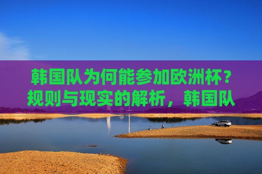 韩国队为何能参加欧洲杯?规则与现实的解析,韩国队跻身欧洲杯,规则与现实的解析 韩国队为何能参加欧洲杯?规则与现实的解析,韩国队跻身欧洲杯,规则与现实的解析